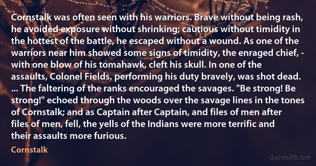 Cornstalk was often seen with his warriors. Brave without being rash, he avoided exposure without shrinking; cautious without timidity in the hottest of the battle, he escaped without a wound. As one of the warriors near him showed some signs of timidity, the enraged chief, - with one blow of his tomahawk, cleft his skull. In one of the assaults, Colonel Fields, performing his duty bravely, was shot dead. ... The faltering of the ranks encouraged the savages. "Be strong! Be strong!" echoed through the woods over the savage lines in the tones of Cornstalk; and as Captain after Captain, and files of men after files of men, fell, the yells of the Indians were more terrific and their assaults more furious. (Cornstalk)