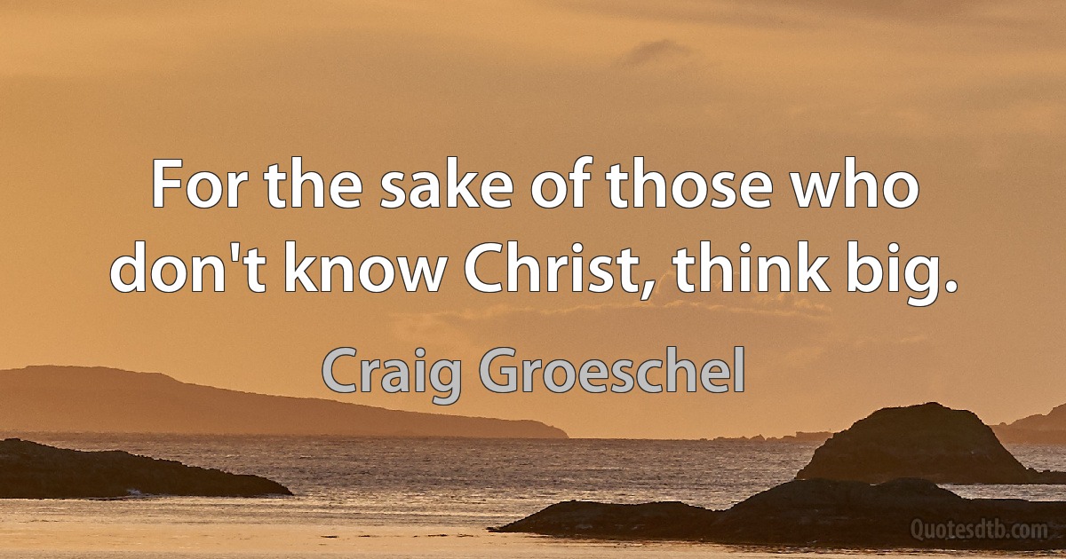 For the sake of those who don't know Christ, think big. (Craig Groeschel)