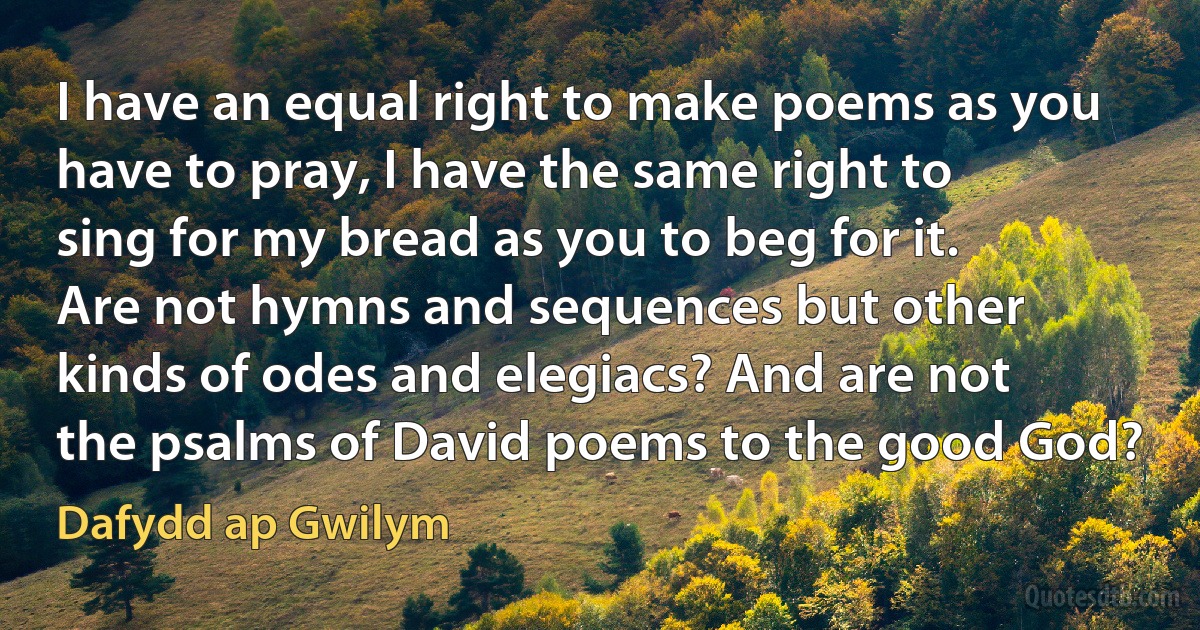 I have an equal right to make poems as you have to pray, I have the same right to sing for my bread as you to beg for it. Are not hymns and sequences but other kinds of odes and elegiacs? And are not the psalms of David poems to the good God? (Dafydd ap Gwilym)