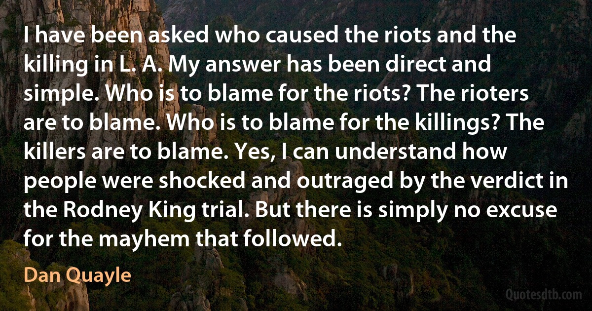 I have been asked who caused the riots and the killing in L. A. My answer has been direct and simple. Who is to blame for the riots? The rioters are to blame. Who is to blame for the killings? The killers are to blame. Yes, I can understand how people were shocked and outraged by the verdict in the Rodney King trial. But there is simply no excuse for the mayhem that followed. (Dan Quayle)