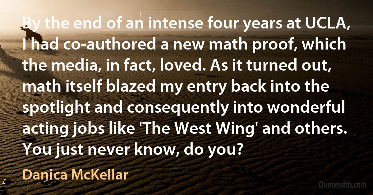 By the end of an intense four years at UCLA, I had co-authored a new math proof, which the media, in fact, loved. As it turned out, math itself blazed my entry back into the spotlight and consequently into wonderful acting jobs like 'The West Wing' and others. You just never know, do you? (Danica McKellar)