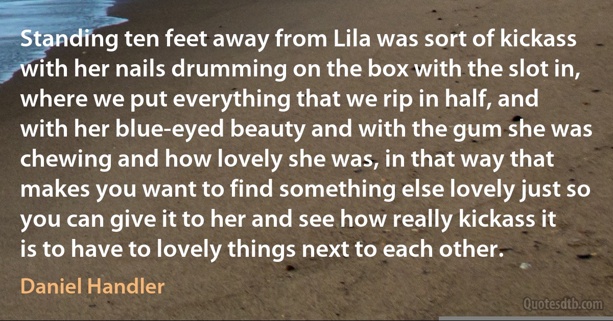 Standing ten feet away from Lila was sort of kickass with her nails drumming on the box with the slot in, where we put everything that we rip in half, and with her blue-eyed beauty and with the gum she was chewing and how lovely she was, in that way that makes you want to find something else lovely just so you can give it to her and see how really kickass it is to have to lovely things next to each other. (Daniel Handler)