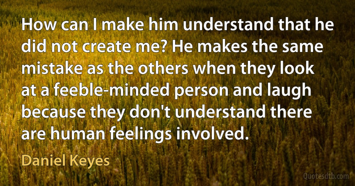 How can I make him understand that he did not create me? He makes the same mistake as the others when they look at a feeble-minded person and laugh because they don't understand there are human feelings involved. (Daniel Keyes)