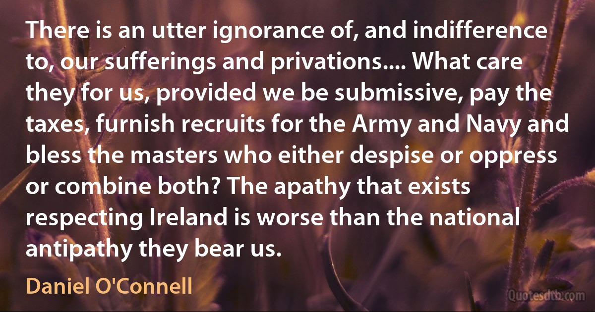 There is an utter ignorance of, and indifference to, our sufferings and privations.... What care they for us, provided we be submissive, pay the taxes, furnish recruits for the Army and Navy and bless the masters who either despise or oppress or combine both? The apathy that exists respecting Ireland is worse than the national antipathy they bear us. (Daniel O'Connell)