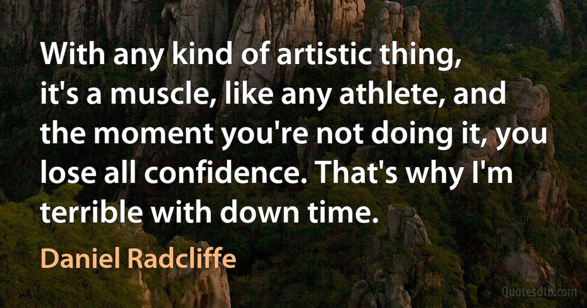 With any kind of artistic thing, it's a muscle, like any athlete, and the moment you're not doing it, you lose all confidence. That's why I'm terrible with down time. (Daniel Radcliffe)