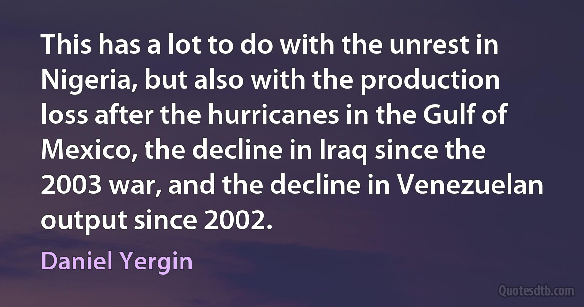 This has a lot to do with the unrest in Nigeria, but also with the production loss after the hurricanes in the Gulf of Mexico, the decline in Iraq since the 2003 war, and the decline in Venezuelan output since 2002. (Daniel Yergin)