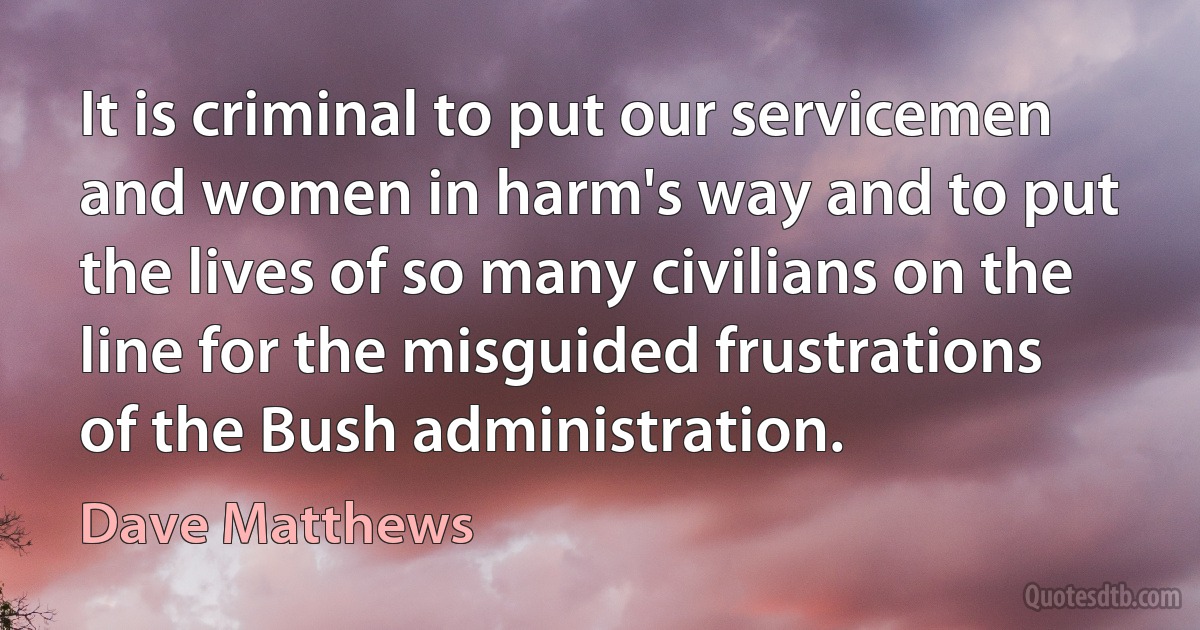 It is criminal to put our servicemen and women in harm's way and to put the lives of so many civilians on the line for the misguided frustrations of the Bush administration. (Dave Matthews)