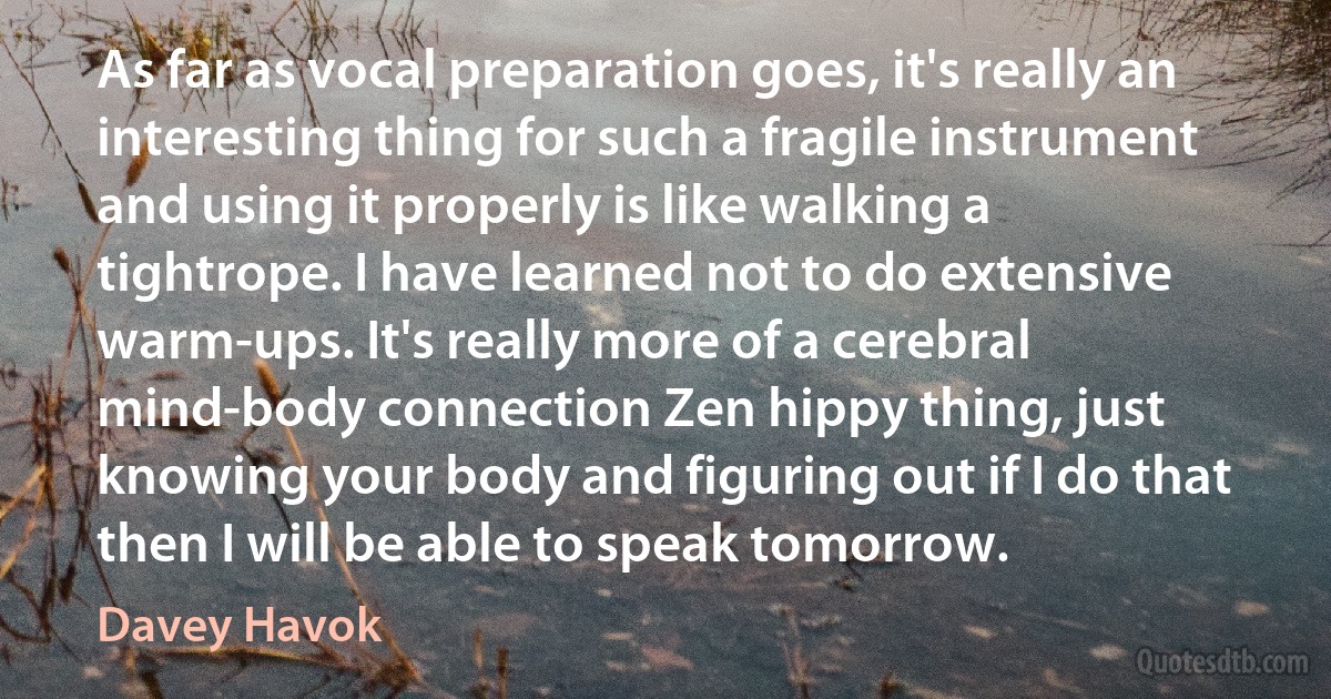 As far as vocal preparation goes, it's really an interesting thing for such a fragile instrument and using it properly is like walking a tightrope. I have learned not to do extensive warm-ups. It's really more of a cerebral mind-body connection Zen hippy thing, just knowing your body and figuring out if I do that then I will be able to speak tomorrow. (Davey Havok)