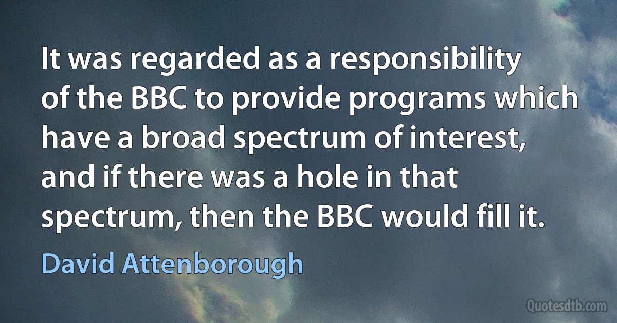 It was regarded as a responsibility of the BBC to provide programs which have a broad spectrum of interest, and if there was a hole in that spectrum, then the BBC would fill it. (David Attenborough)