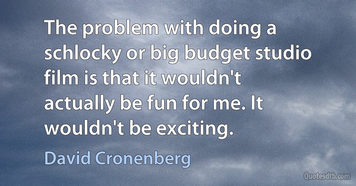 The problem with doing a schlocky or big budget studio film is that it wouldn't actually be fun for me. It wouldn't be exciting. (David Cronenberg)