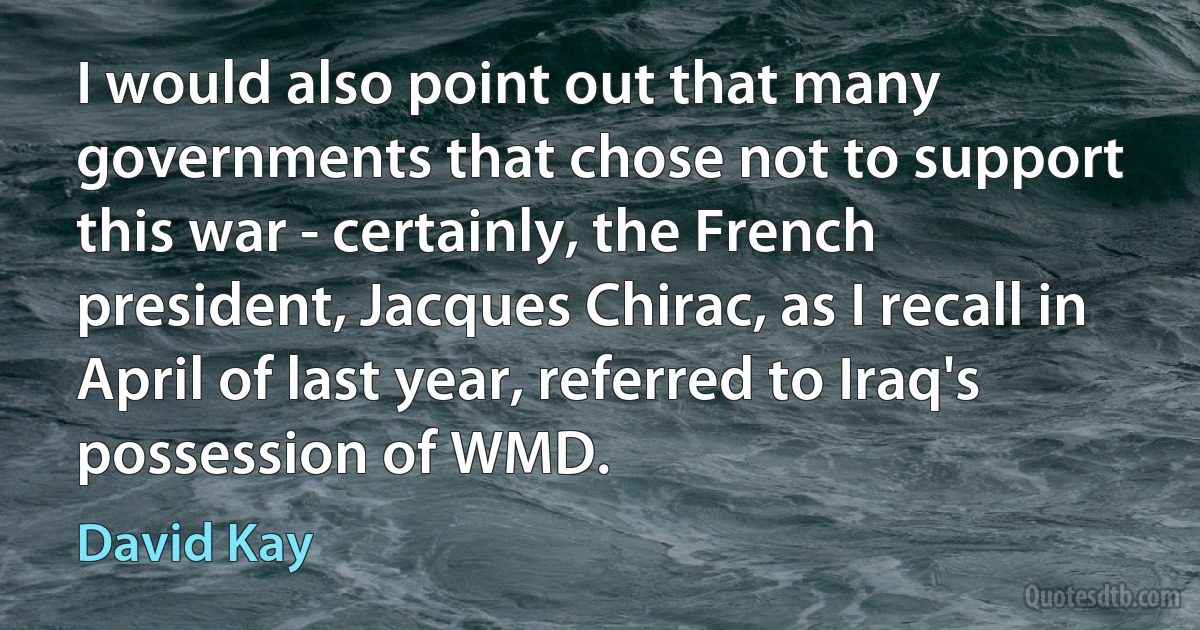 I would also point out that many governments that chose not to support this war - certainly, the French president, Jacques Chirac, as I recall in April of last year, referred to Iraq's possession of WMD. (David Kay)