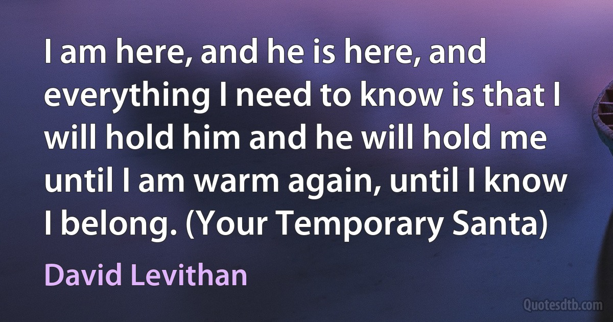 I am here, and he is here, and everything I need to know is that I will hold him and he will hold me until I am warm again, until I know I belong. (Your Temporary Santa) (David Levithan)