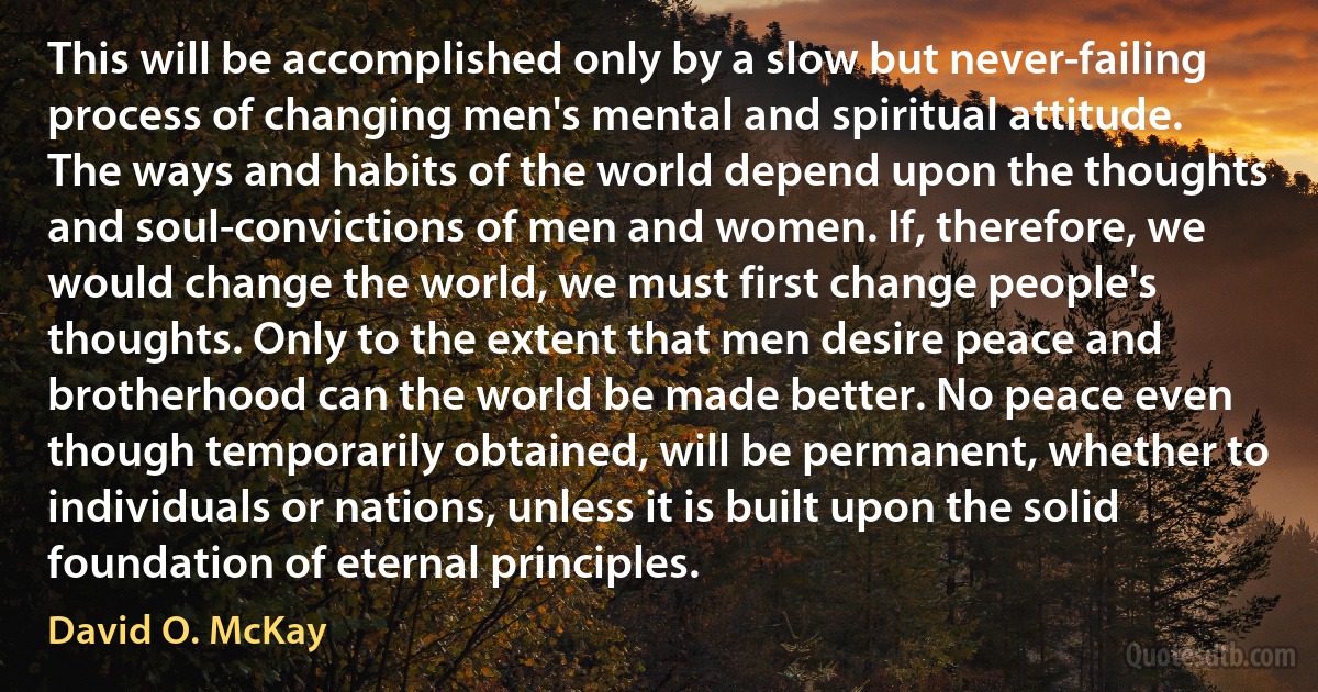 This will be accomplished only by a slow but never-failing process of changing men's mental and spiritual attitude. The ways and habits of the world depend upon the thoughts and soul-convictions of men and women. If, therefore, we would change the world, we must first change people's thoughts. Only to the extent that men desire peace and brotherhood can the world be made better. No peace even though temporarily obtained, will be permanent, whether to individuals or nations, unless it is built upon the solid foundation of eternal principles. (David O. McKay)