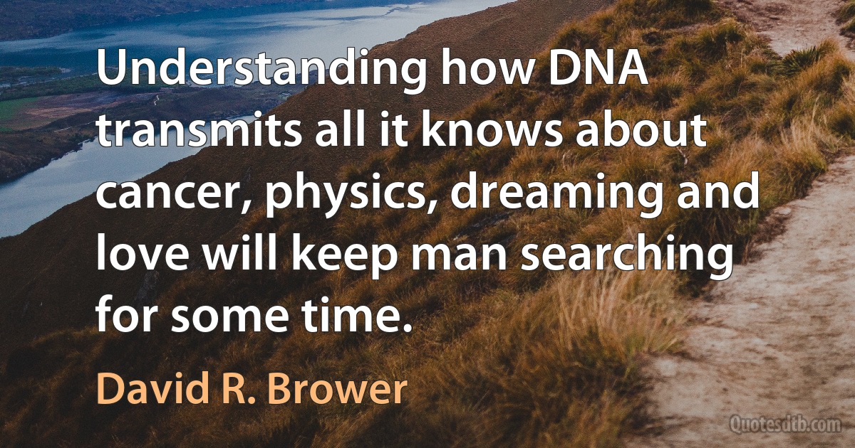 Understanding how DNA transmits all it knows about cancer, physics, dreaming and love will keep man searching for some time. (David R. Brower)