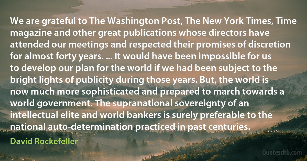 We are grateful to The Washington Post, The New York Times, Time magazine and other great publications whose directors have attended our meetings and respected their promises of discretion for almost forty years. ... It would have been impossible for us to develop our plan for the world if we had been subject to the bright lights of publicity during those years. But, the world is now much more sophisticated and prepared to march towards a world government. The supranational sovereignty of an intellectual elite and world bankers is surely preferable to the national auto-determination practiced in past centuries. (David Rockefeller)