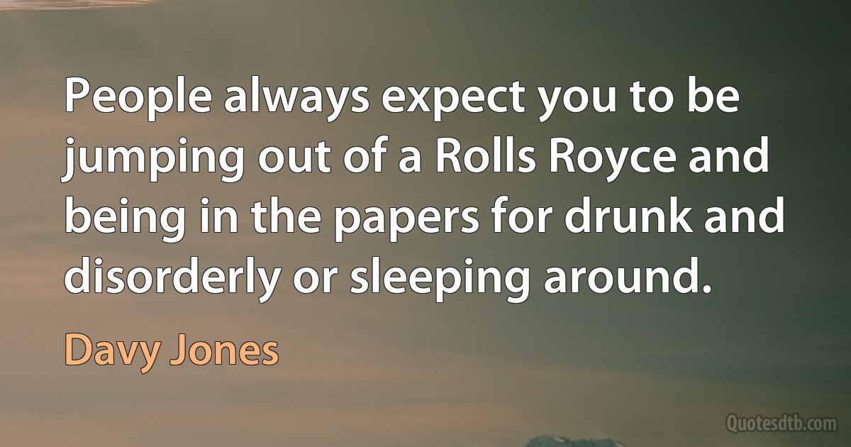 People always expect you to be jumping out of a Rolls Royce and being in the papers for drunk and disorderly or sleeping around. (Davy Jones)