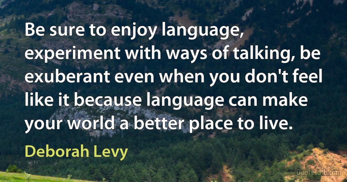 Be sure to enjoy language, experiment with ways of talking, be exuberant even when you don't feel like it because language can make your world a better place to live. (Deborah Levy)