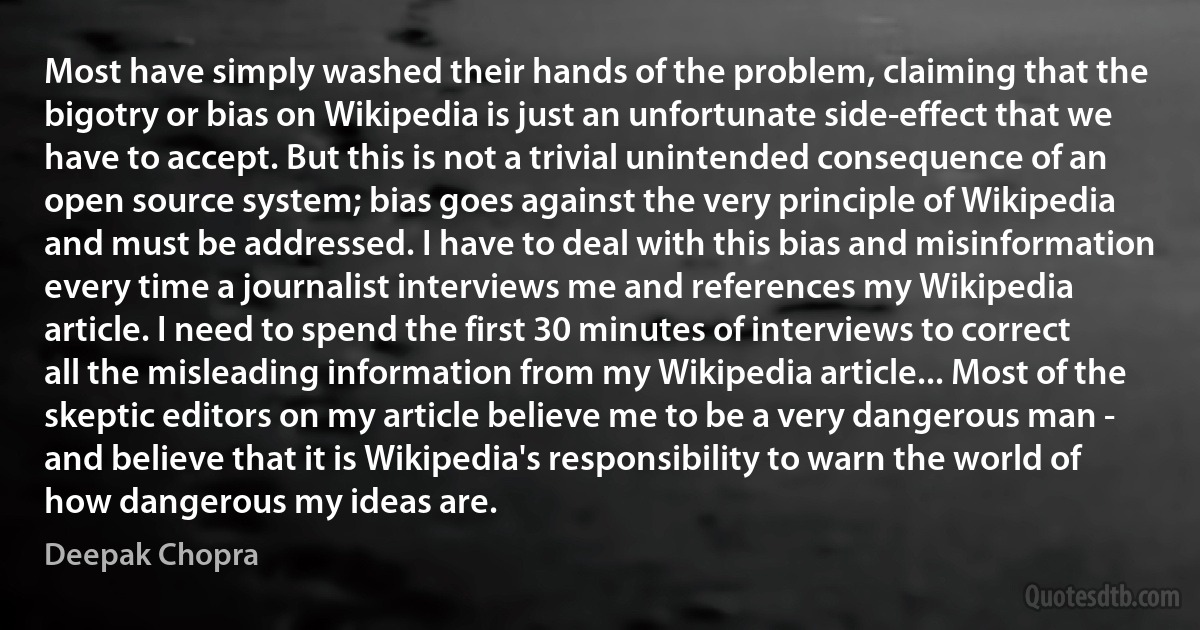 Most have simply washed their hands of the problem, claiming that the bigotry or bias on Wikipedia is just an unfortunate side-effect that we have to accept. But this is not a trivial unintended consequence of an open source system; bias goes against the very principle of Wikipedia and must be addressed. I have to deal with this bias and misinformation every time a journalist interviews me and references my Wikipedia article. I need to spend the first 30 minutes of interviews to correct all the misleading information from my Wikipedia article... Most of the skeptic editors on my article believe me to be a very dangerous man - and believe that it is Wikipedia's responsibility to warn the world of how dangerous my ideas are. (Deepak Chopra)