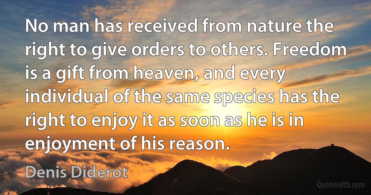 No man has received from nature the right to give orders to others. Freedom is a gift from heaven, and every individual of the same species has the right to enjoy it as soon as he is in enjoyment of his reason. (Denis Diderot)