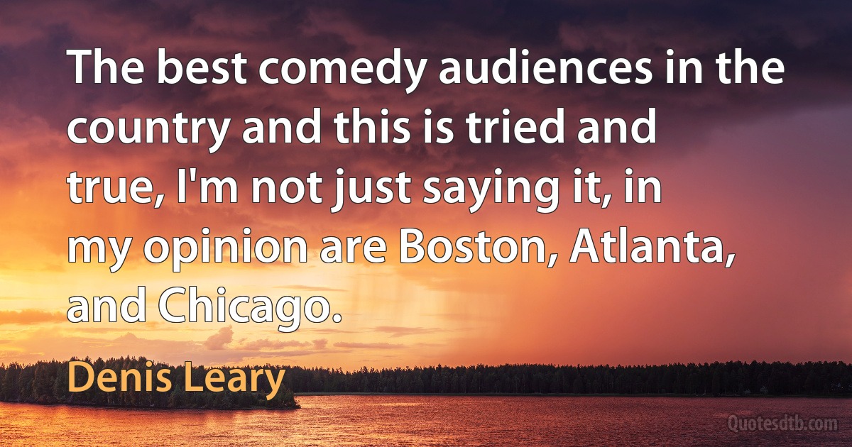 The best comedy audiences in the country and this is tried and true, I'm not just saying it, in my opinion are Boston, Atlanta, and Chicago. (Denis Leary)