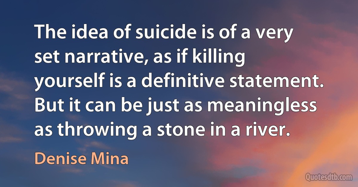 The idea of suicide is of a very set narrative, as if killing yourself is a definitive statement. But it can be just as meaningless as throwing a stone in a river. (Denise Mina)