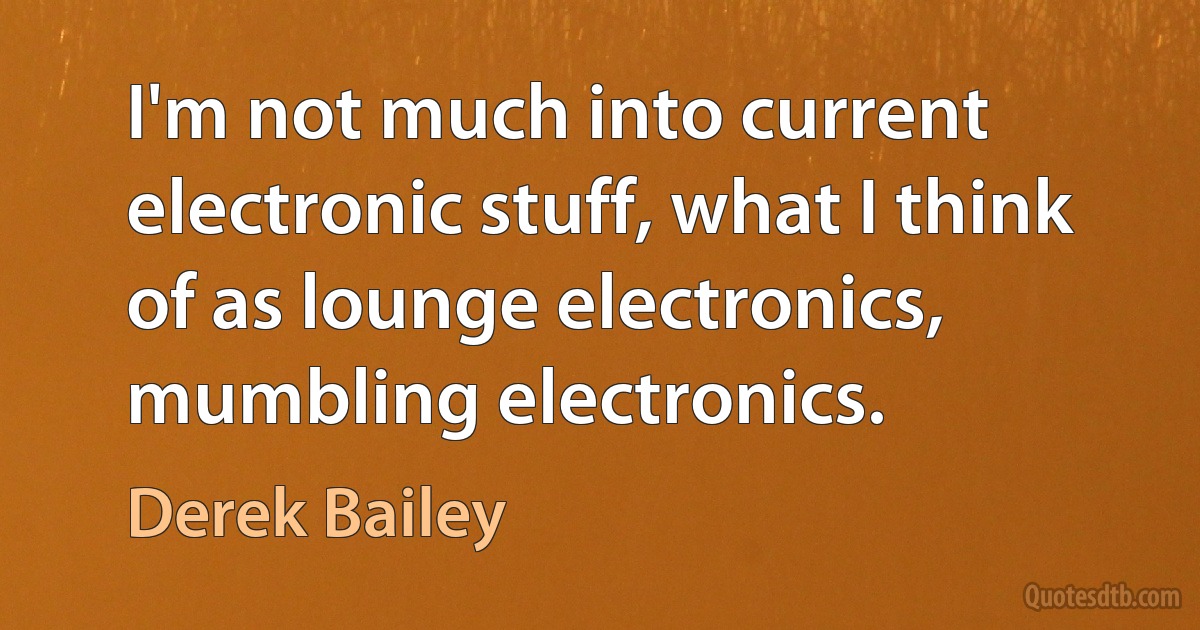 I'm not much into current electronic stuff, what I think of as lounge electronics, mumbling electronics. (Derek Bailey)