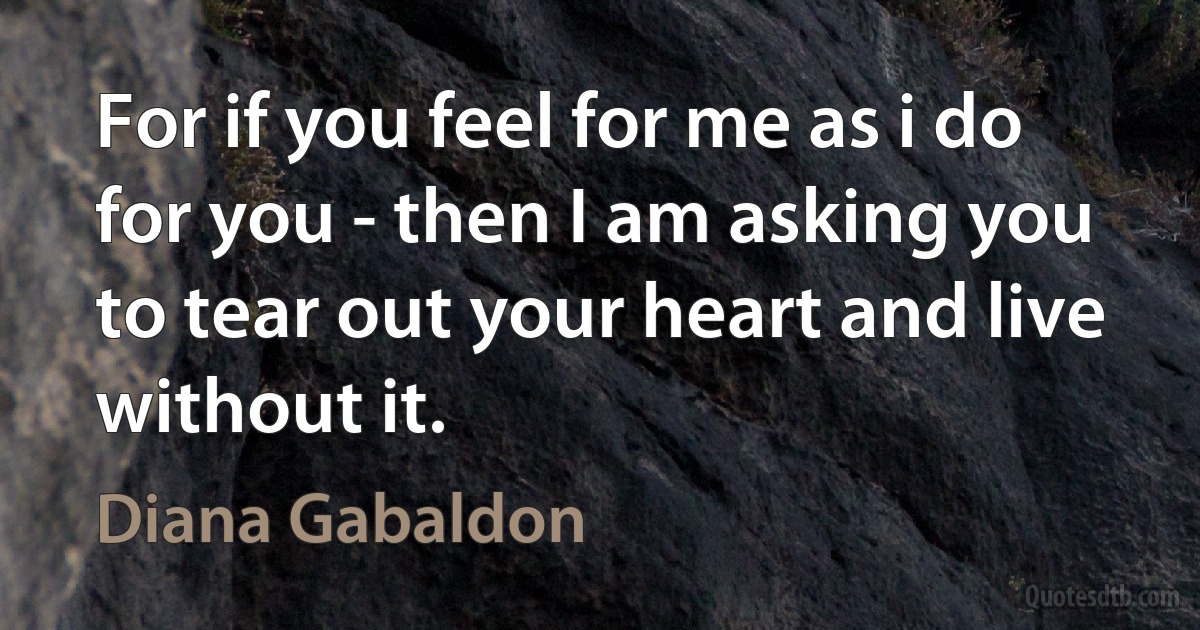 For if you feel for me as i do for you - then I am asking you to tear out your heart and live without it. (Diana Gabaldon)