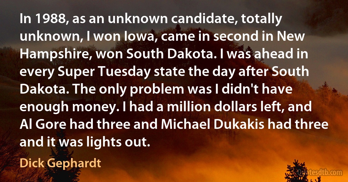 In 1988, as an unknown candidate, totally unknown, I won Iowa, came in second in New Hampshire, won South Dakota. I was ahead in every Super Tuesday state the day after South Dakota. The only problem was I didn't have enough money. I had a million dollars left, and Al Gore had three and Michael Dukakis had three and it was lights out. (Dick Gephardt)