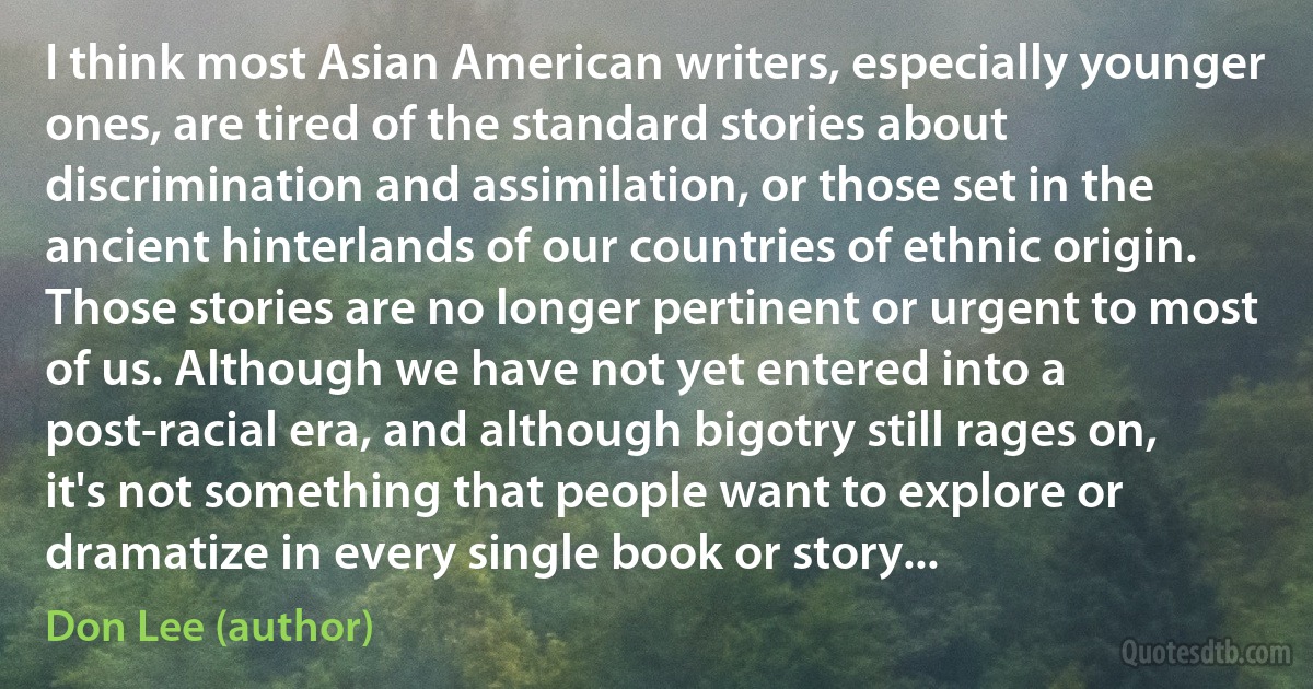 I think most Asian American writers, especially younger ones, are tired of the standard stories about discrimination and assimilation, or those set in the ancient hinterlands of our countries of ethnic origin. Those stories are no longer pertinent or urgent to most of us. Although we have not yet entered into a post-racial era, and although bigotry still rages on, it's not something that people want to explore or dramatize in every single book or story... (Don Lee (author))