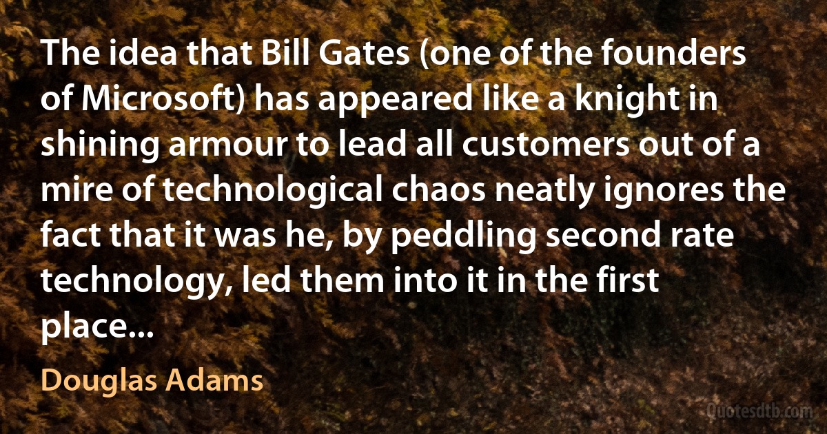 The idea that Bill Gates (one of the founders of Microsoft) has appeared like a knight in shining armour to lead all customers out of a mire of technological chaos neatly ignores the fact that it was he, by peddling second rate technology, led them into it in the first place... (Douglas Adams)