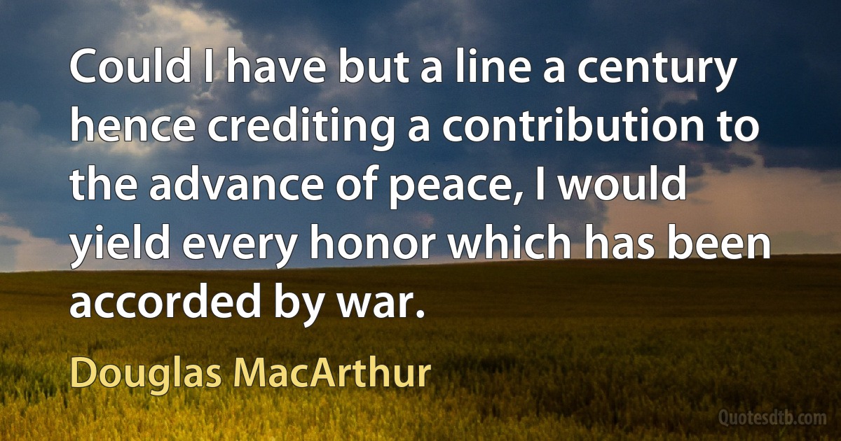 Could I have but a line a century hence crediting a contribution to the advance of peace, I would yield every honor which has been accorded by war. (Douglas MacArthur)