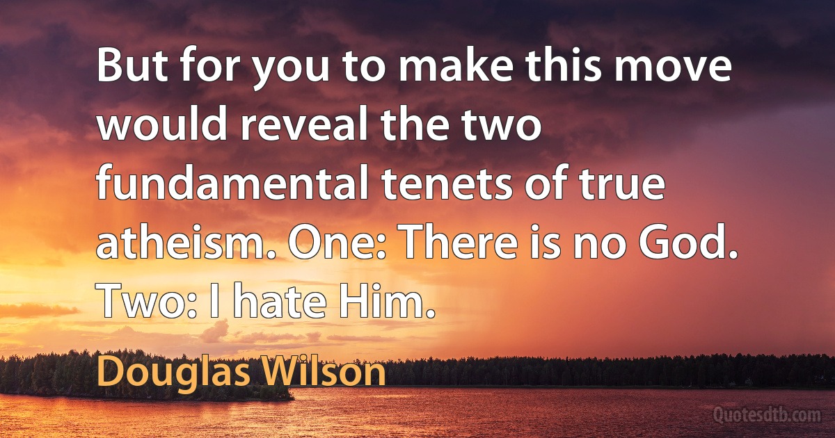 But for you to make this move would reveal the two fundamental tenets of true atheism. One: There is no God. Two: I hate Him. (Douglas Wilson)