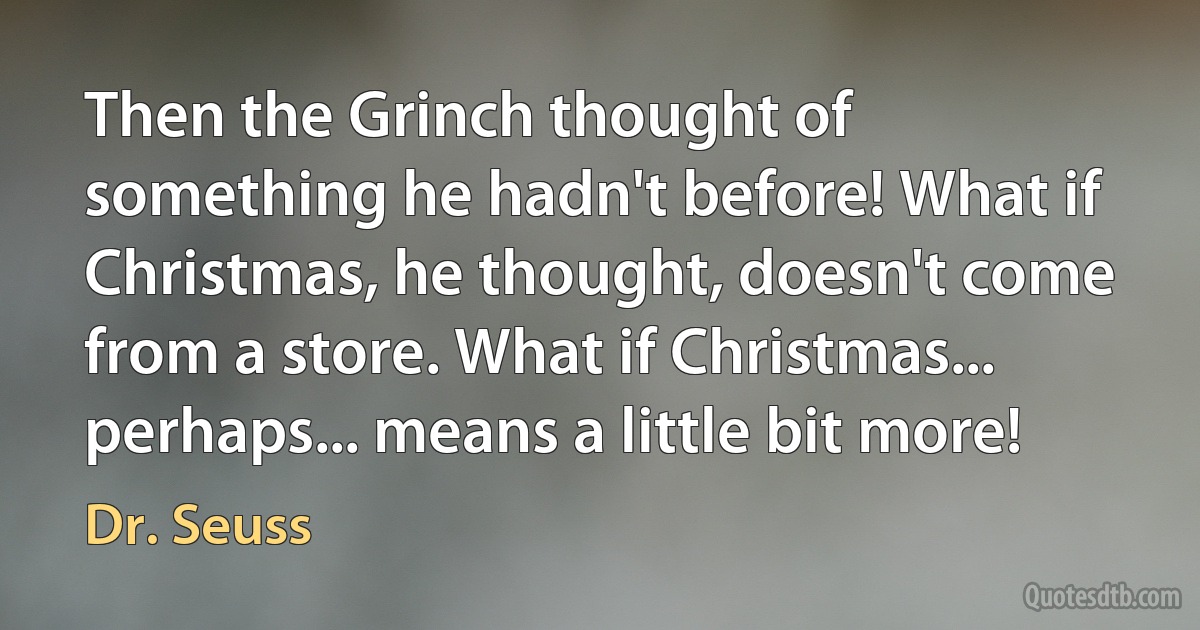 Then the Grinch thought of something he hadn't before! What if Christmas, he thought, doesn't come from a store. What if Christmas... perhaps... means a little bit more! (Dr. Seuss)