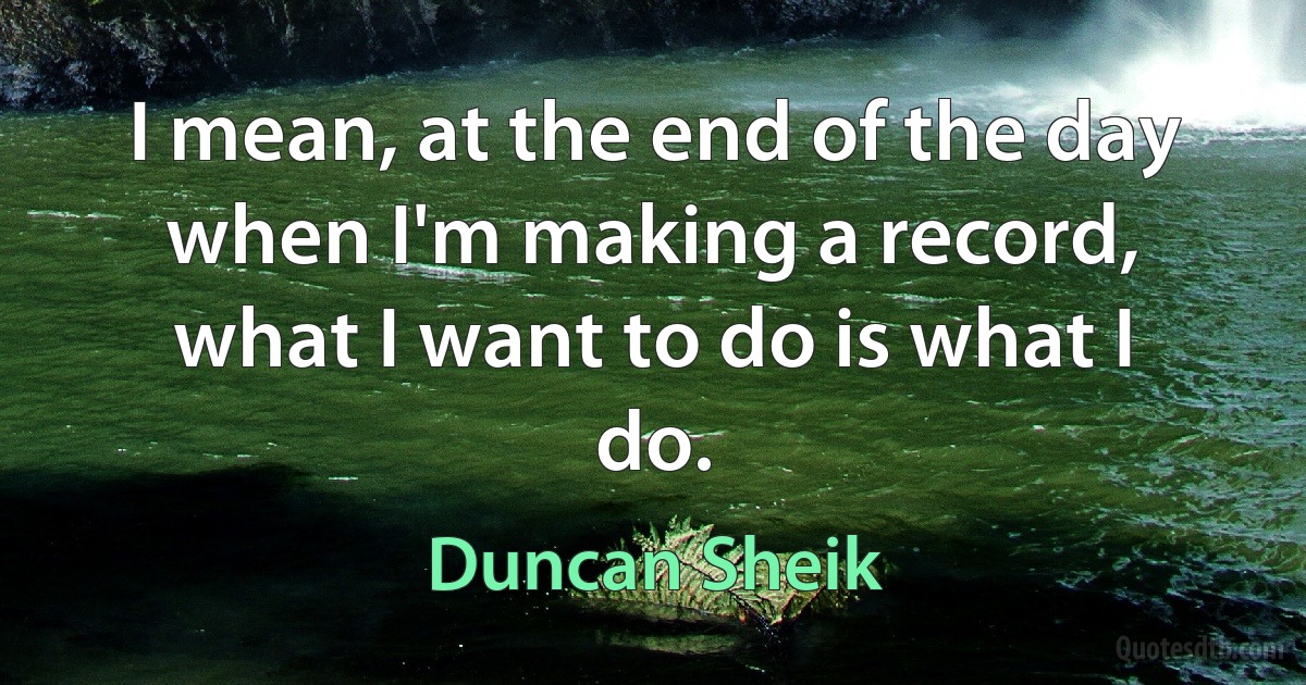 I mean, at the end of the day when I'm making a record, what I want to do is what I do. (Duncan Sheik)