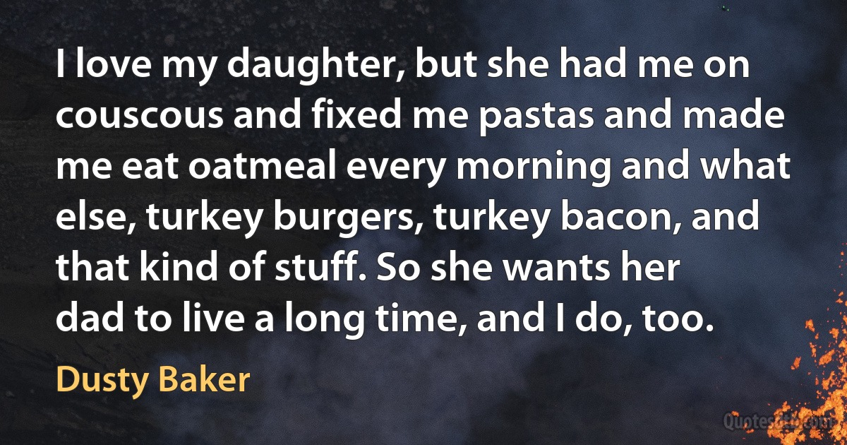 I love my daughter, but she had me on couscous and fixed me pastas and made me eat oatmeal every morning and what else, turkey burgers, turkey bacon, and that kind of stuff. So she wants her dad to live a long time, and I do, too. (Dusty Baker)