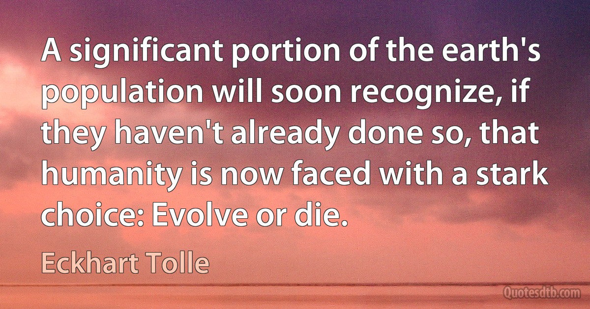 A significant portion of the earth's population will soon recognize, if they haven't already done so, that humanity is now faced with a stark choice: Evolve or die. (Eckhart Tolle)