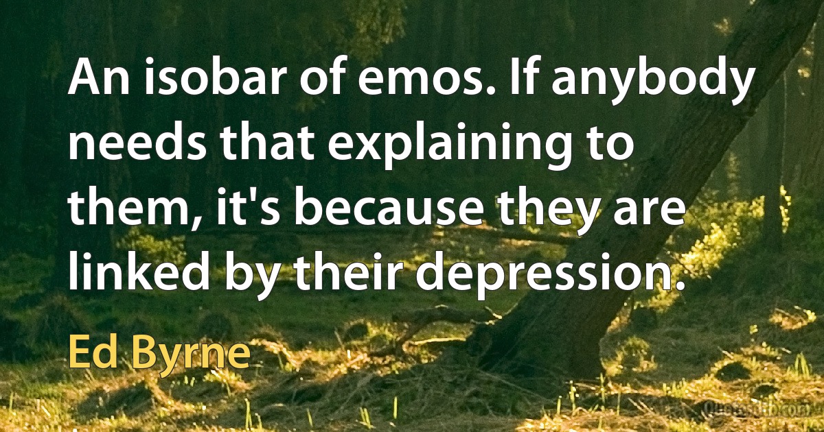 An isobar of emos. If anybody needs that explaining to them, it's because they are linked by their depression. (Ed Byrne)