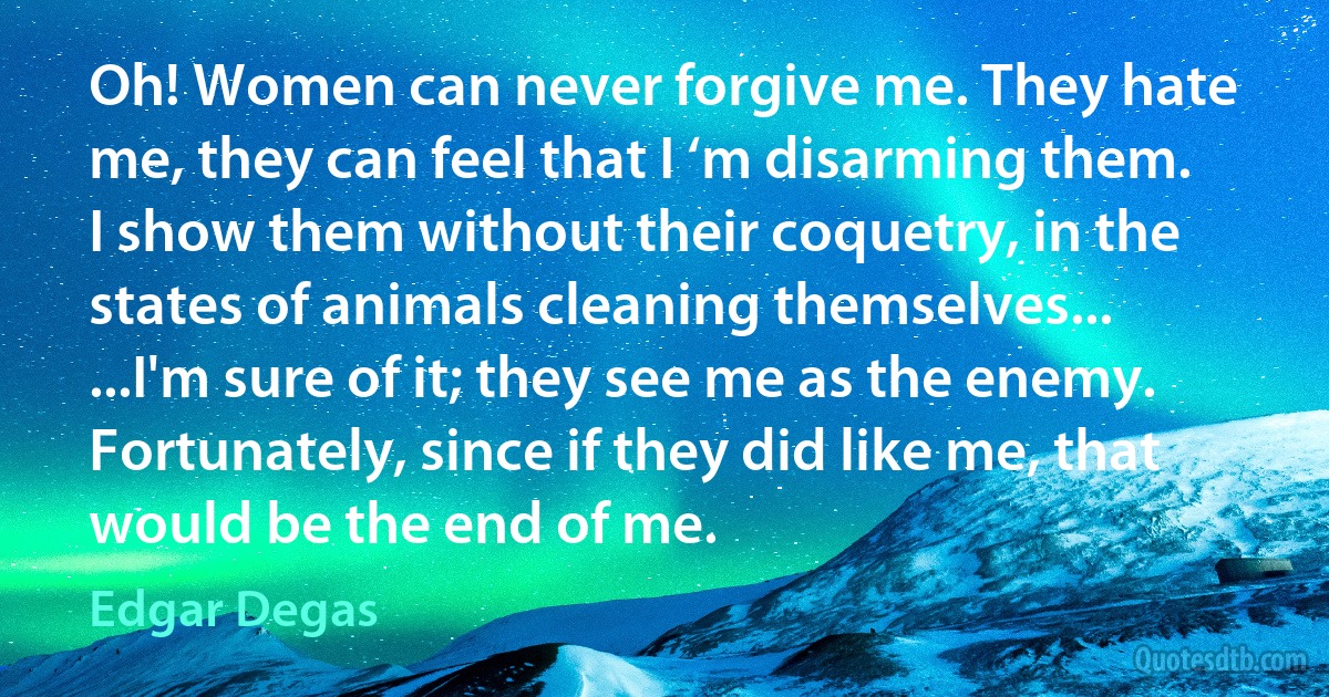 Oh! Women can never forgive me. They hate me, they can feel that I ‘m disarming them. I show them without their coquetry, in the states of animals cleaning themselves... ...I'm sure of it; they see me as the enemy. Fortunately, since if they did like me, that would be the end of me. (Edgar Degas)