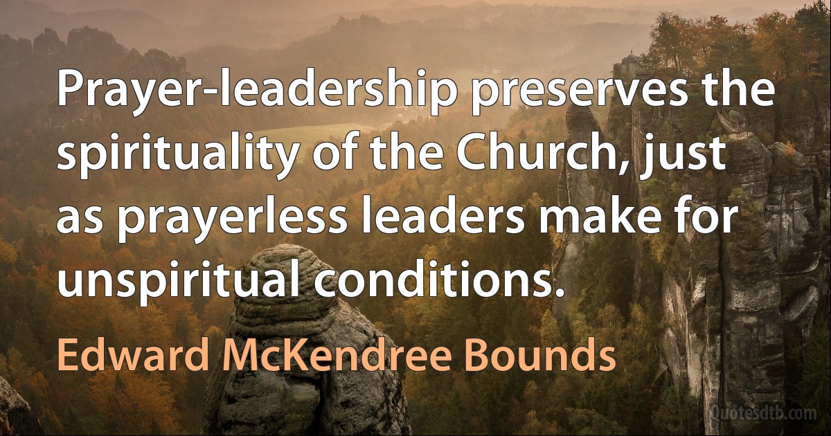 Prayer-leadership preserves the spirituality of the Church, just as prayerless leaders make for unspiritual conditions. (Edward McKendree Bounds)