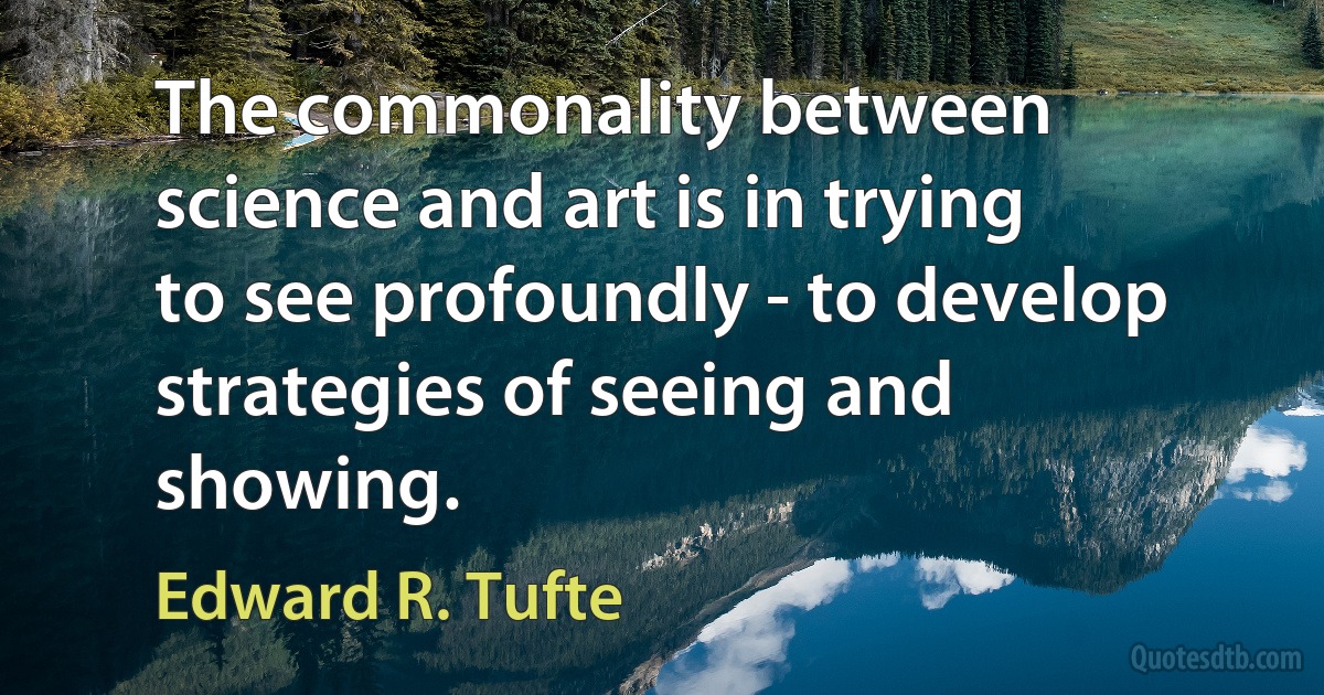 The commonality between science and art is in trying to see profoundly - to develop strategies of seeing and showing. (Edward R. Tufte)