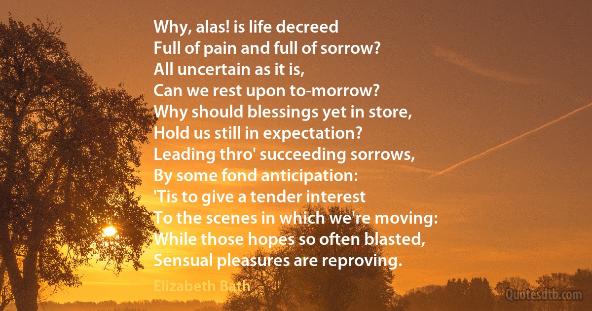 Why, alas! is life decreed
Full of pain and full of sorrow?
All uncertain as it is,
Can we rest upon to-morrow?
Why should blessings yet in store,
Hold us still in expectation?
Leading thro' succeeding sorrows,
By some fond anticipation:
'Tis to give a tender interest
To the scenes in which we're moving:
While those hopes so often blasted,
Sensual pleasures are reproving. (Elizabeth Bath)