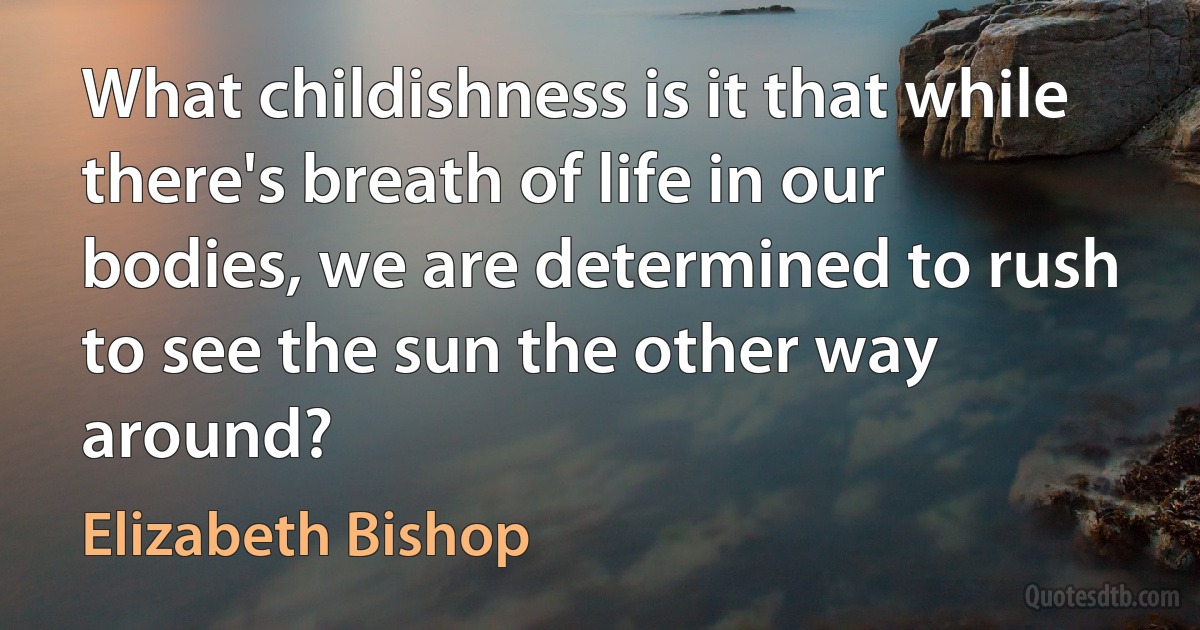 What childishness is it that while there's breath of life in our bodies, we are determined to rush to see the sun the other way around? (Elizabeth Bishop)