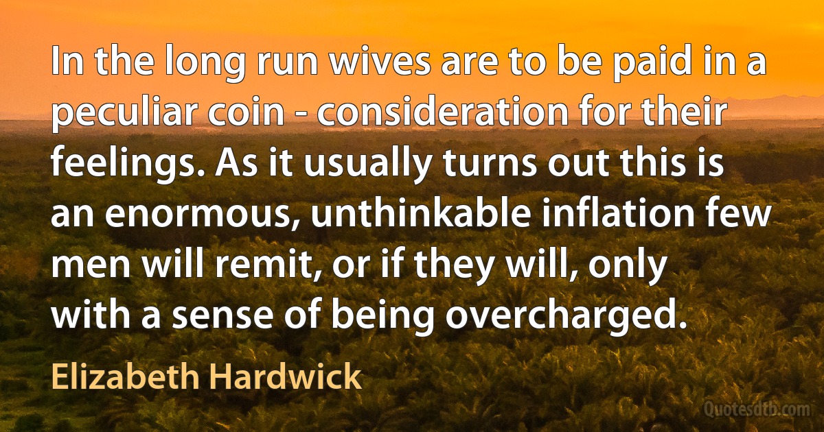 In the long run wives are to be paid in a peculiar coin - consideration for their feelings. As it usually turns out this is an enormous, unthinkable inflation few men will remit, or if they will, only with a sense of being overcharged. (Elizabeth Hardwick)