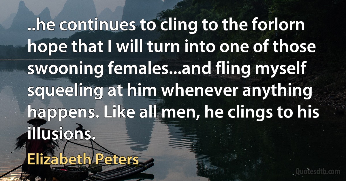 ..he continues to cling to the forlorn hope that I will turn into one of those swooning females...and fling myself squeeling at him whenever anything happens. Like all men, he clings to his illusions. (Elizabeth Peters)