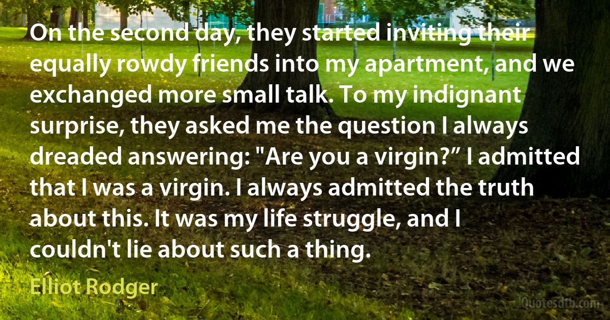 On the second day, they started inviting their equally rowdy friends into my apartment, and we exchanged more small talk. To my indignant surprise, they asked me the question I always dreaded answering: "Are you a virgin?” I admitted that I was a virgin. I always admitted the truth about this. It was my life struggle, and I couldn't lie about such a thing. (Elliot Rodger)