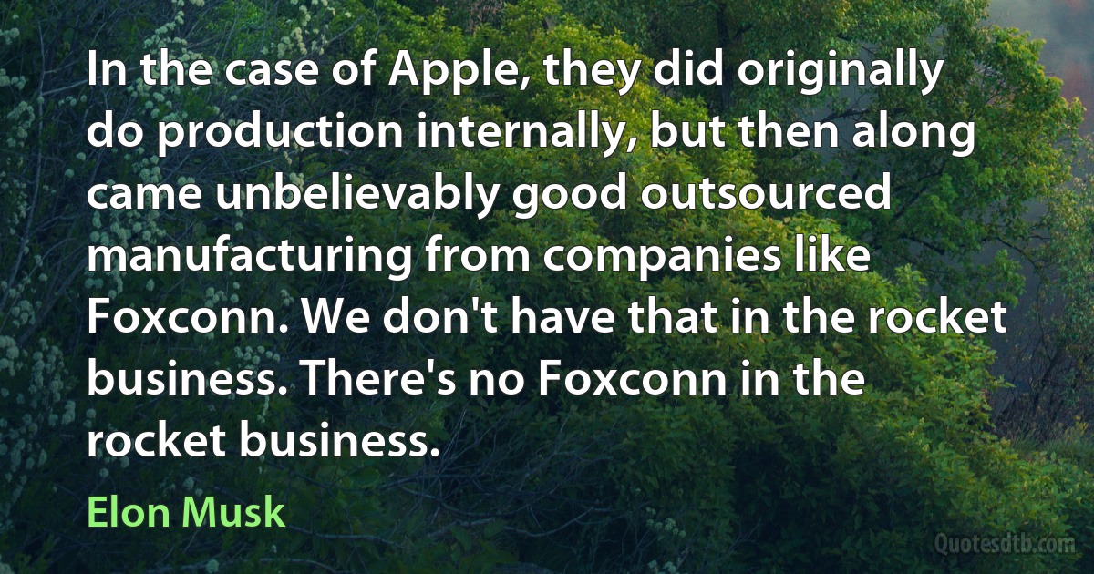 In the case of Apple, they did originally do production internally, but then along came unbelievably good outsourced manufacturing from companies like Foxconn. We don't have that in the rocket business. There's no Foxconn in the rocket business. (Elon Musk)