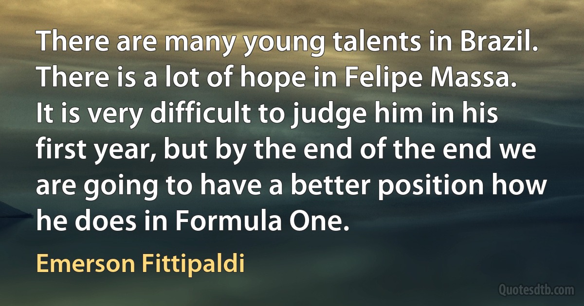 There are many young talents in Brazil. There is a lot of hope in Felipe Massa. It is very difficult to judge him in his first year, but by the end of the end we are going to have a better position how he does in Formula One. (Emerson Fittipaldi)