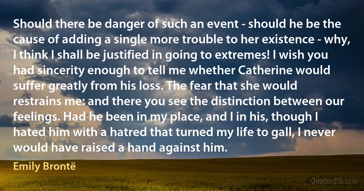 Should there be danger of such an event - should he be the cause of adding a single more trouble to her existence - why, I think I shall be justified in going to extremes! I wish you had sincerity enough to tell me whether Catherine would suffer greatly from his loss. The fear that she would restrains me: and there you see the distinction between our feelings. Had he been in my place, and I in his, though I hated him with a hatred that turned my life to gall, I never would have raised a hand against him. (Emily Brontë)