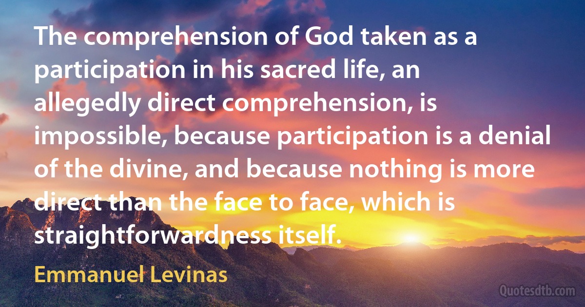 The comprehension of God taken as a participation in his sacred life, an allegedly direct comprehension, is impossible, because participation is a denial of the divine, and because nothing is more direct than the face to face, which is straightforwardness itself. (Emmanuel Levinas)