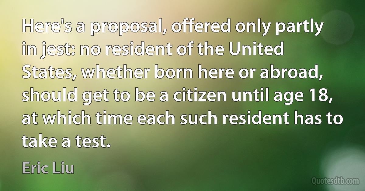 Here's a proposal, offered only partly in jest: no resident of the United States, whether born here or abroad, should get to be a citizen until age 18, at which time each such resident has to take a test. (Eric Liu)